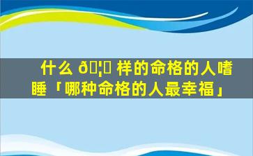 什么 🦉 样的命格的人嗜睡「哪种命格的人最幸福」